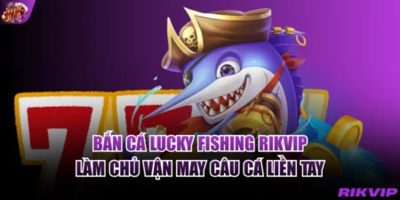 Bắn Cá Lucky fishing RIKVIP - Làm Chủ Vận May Câu Cá Liền Tay
