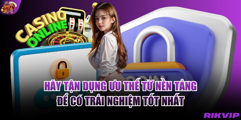 Hãy tận dụng ưu thế từ nền tảng để có trải nghiệm tốt nhất